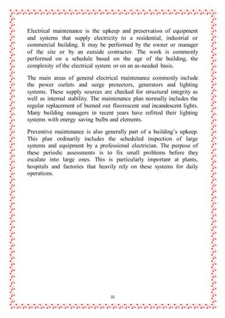 31
Electrical maintenance is the upkeep and preservation of equipment
and systems that supply electricity to a residential, industrial or
commercial building. It may be performed by the owner or manager
of the site or by an outside contractor. The work is commonly
performed on a schedule based on the age of the building, the
complexity of the electrical system or on an as-needed basis.
The main areas of general electrical maintenance commonly include
the power outlets and surge protectors, generators and lighting
systems. These supply sources are checked for structural integrity as
well as internal stability. The maintenance plan normally includes the
regular replacement of burned out fluorescent and incandescent lights.
Many building managers in recent years have refitted their lighting
systems with energy saving bulbs and elements.
Preventive maintenance is also generally part of a building’s upkeep.
This plan ordinarily includes the scheduled inspection of large
systems and equipment by a professional electrician. The purpose of
these periodic assessments is to fix small problems before they
escalate into large ones. This is particularly important at plants,
hospitals and factories that heavily rely on these systems for daily
operations.
 