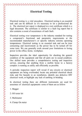 32
Electrical Testing
Electrical testing is a vital procedure. Electrical testing is an essential
task and can be difficult so it's necessary to let a professional do
it. The electrical test report is displayed in a test certificate which is a
legal document. The certificate is similar to a fault log report but it
also contains a count of occurrences of each fault.
Electrical testing over temperature is the industry standard for testing
a component’s functional and parametric requirements at the
recommended manufacturer’s or specific industry extreme operating
temperatures. Electrical testing is an essential task and can be time
consuming and inconvenient as the power has to be turned off for
some tests. We can generally work around your limitations to losing
power in the office, home, workplace.
Inspection provides the ideal opportunity for checking the general
condition of the equipment and that all parts are in sound condition.
Our skilled team provides a comprehensive testing and inspection
service, ensuring that anything from a mobile home to a factory
complex is running as safely and efficiently as possible.
A periodic inspection report will reveal if any circuits or electrical
equipment are being overloaded, locate any potential electrical shock
risks and fire hazards in an installation, identify any defective DIY
electrical work, or highlight any lack of earthing or bonding.
In electrical testing there are different instruments are used for
assurance of electrical equipments some of them are as follow
1. Megger
2. Oil tester kit
3. Multimeter
4. Clamp On meter
 