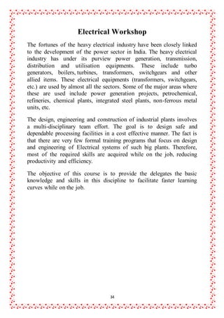 34
Electrical Workshop
The fortunes of the heavy electrical industry have been closely linked
to the development of the power sector in India. The heavy electrical
industry has under its purview power generation, transmission,
distribution and utilisation equipments. These include turbo
generators, boilers, turbines, transformers, switchgears and other
allied items. These electrical equipments (transformers, switchgears,
etc.) are used by almost all the sectors. Some of the major areas where
these are used include power generation projects, petrochemical,
refineries, chemical plants, integrated steel plants, non-ferrous metal
units, etc.
The design, engineering and construction of industrial plants involves
a multi-disciplinary team effort. The goal is to design safe and
dependable processing facilities in a cost effective manner. The fact is
that there are very few formal training programs that focus on design
and engineering of Electrical systems of such big plants. Therefore,
most of the required skills are acquired while on the job, reducing
productivity and efficiency.
The objective of this course is to provide the delegates the basic
knowledge and skills in this discipline to facilitate faster learning
curves while on the job.
 