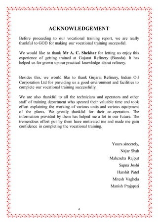 4
ACKNOWLEDGEMENT
Before proceeding to our vocational training report, we are really
thankful to GOD for making our vocational training successful.
We would like to thank Mr A. C. Shekhar for letting us enjoy this
experience of getting trained at Gujarat Refinery (Baroda). It has
helped us for grown up our practical knowledge about refinery.
Besides this, we would like to thank Gujarat Refinery, Indian Oil
Corporation Ltd for providing us a good environment and facilities to
complete our vocational training successfully.
We are also thankful to all the technicians and operators and other
staff of training department who speared their valuable time and took
effort explaining the working of various units and various equipment
of the plants. We greatly thankful for their co-operation. The
information provided by them has helped me a lot in our future. The
tremendous effort put by them have motivated me and made me gain
confidence in completing the vocational training.
Yours sincerely,
Najar Shah
Mahendra Rajput
Sapna Joshi
Harshit Patel
Mitesh Vaghela
Manish Prajapati
 