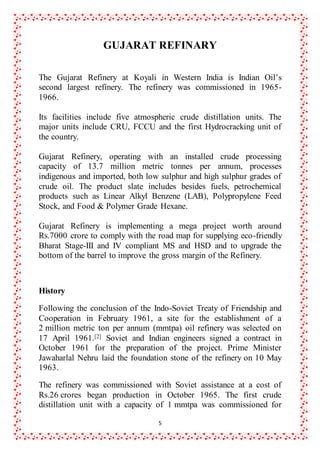 5
GUJARAT REFINARY
The Gujarat Refinery at Koyali in Western India is Indian Oil’s
second largest refinery. The refinery was commissioned in 1965-
1966.
Its facilities include five atmospheric crude distillation units. The
major units include CRU, FCCU and the first Hydrocracking unit of
the country.
Gujarat Refinery, operating with an installed crude processing
capacity of 13.7 million metric tonnes per annum, processes
indigenous and imported, both low sulphur and high sulphur grades of
crude oil. The product slate includes besides fuels, petrochemical
products such as Linear Alkyl Benzene (LAB), Polypropylene Feed
Stock, and Food & Polymer Grade Hexane.
Gujarat Refinery is implementing a mega project worth around
Rs.7000 crore to comply with the road map for supplying eco-friendly
Bharat Stage-III and IV compliant MS and HSD and to upgrade the
bottom of the barrel to improve the gross margin of the Refinery.
History
Following the conclusion of the Indo-Soviet Treaty of Friendship and
Cooperation in February 1961, a site for the establishment of a
2 million metric ton per annum (mmtpa) oil refinery was selected on
17 April 1961.[2] Soviet and Indian engineers signed a contract in
October 1961 for the preparation of the project. Prime Minister
Jawaharlal Nehru laid the foundation stone of the refinery on 10 May
1963.
The refinery was commissioned with Soviet assistance at a cost of
Rs.26 crores began production in October 1965. The first crude
distillation unit with a capacity of 1 mmtpa was commissioned for
 