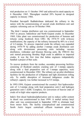 6
trial production on 11 October 1965 and achieved its rated capacity on
6 December 1965. Throughput reached 20% beyond its designed
capacity in January 1966.
President Sarvepalli Radhakrishnan dedicated the refinery to the
nation with the commissioning of second crude distillation unit and
catalytic reforming unit on 18 October 1966.
The third 1 mmtpa distillation unit was commissioned in September
1967 to process Ankleshwar and North Gujarat crudes. In December
1968, Udex plant was commissioned for production of benzene and
toluene using feedstock from CRU. By 1974-75 with in-house
modifications, the capacity of the refinery increased by 40% to a level
of 4.2 mmtpa. To process imported crude the refinery was expanded
during 1978-79 by adding another 3 mmtpa crude distillation unit
along with downstream processing units including vacuum
distillation, visbreaker and bitumen blowing units. By 1980-81 this
unit started processing Bombay High crude in addition to imported
crudes. It was the first time that Indian engineers independently
handled a project of that scale.
To recover products from the residue, secondary processing facilities
consisting of fluidized catalytic cracking unit of 1 mmtpa capacity
along with a feed preparation unit of 1 mmtpa capacities, were
commissioned in December 1982. The refinery set up pilot distillation
facilities for the production of n-Heptane and light aluminium rolling
oils. To enable absorption of increased indigenous crudes the
refinery's capacity was further increased to 9.5 mmtpa.
In 1993-1994, Gujarat commissioned the country's first hydrocracker
unit of 1.2 mmtpa along with feed preparation unit-2 and hydrogen
generation unit-1 (GHC Complex), for conversion of heavier ends of
crude oil to high value superior products.
India's first diesel hydrodesulphurisation unit to reduce sulfer content
in diesel was commissioned in June 1999. A methyl tertiary butyl
ether unit was commissioned in September 1999 to eliminate lead
from motor fuels. The facility conceptualised and commissioned
South Asia's largest centralised effluent treatment plant by
 