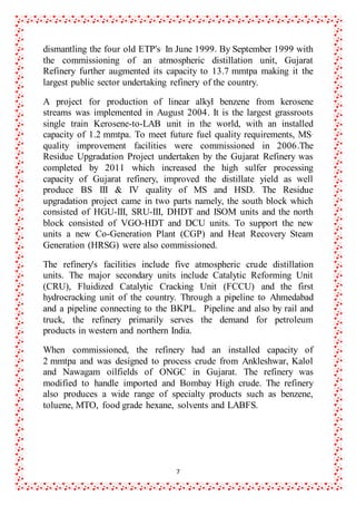 7
dismantling the four old ETP's. In June 1999. By September 1999 with
the commissioning of an atmospheric distillation unit, Gujarat
Refinery further augmented its capacity to 13.7 mmtpa making it the
largest public sector undertaking refinery of the country.
A project for production of linear alkyl benzene from kerosene
streams was implemented in August 2004. It is the largest grassroots
single train Kerosene-to-LAB unit in the world, with an installed
capacity of 1.2 mmtpa. To meet future fuel quality requirements, MS.
quality improvement facilities were commissioned in 2006.The
Residue Upgradation Project undertaken by the Gujarat Refinery was
completed by 2011 which increased the high sulfer processing
capacity of Gujarat refinery, improved the distillate yield as well
produce BS III & IV quality of MS and HSD. The Residue
upgradation project came in two parts namely, the south block which
consisted of HGU-III, SRU-III, DHDT and ISOM units and the north
block consisted of VGO-HDT and DCU units. To support the new
units a new Co-Generation Plant (CGP) and Heat Recovery Steam
Generation (HRSG) were also commissioned.
The refinery's facilities include five atmospheric crude distillation
units. The major secondary units include Catalytic Reforming Unit
(CRU), Fluidized Catalytic Cracking Unit (FCCU) and the first
hydrocracking unit of the country. Through a pipeline to Ahmedabad
and a pipeline connecting to the BKPL. Pipeline and also by rail and
truck, the refinery primarily serves the demand for petroleum
products in western and northern India.
When commissioned, the refinery had an installed capacity of
2 mmtpa and was designed to process crude from Ankleshwar, Kalol
and Nawagam oilfields of ONGC in Gujarat. The refinery was
modified to handle imported and Bombay High crude. The refinery
also produces a wide range of specialty products such as benzene,
toluene, MTO, food grade hexane, solvents and LABFS.
 