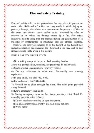 8
Fire and Safety Training
Fire and safety refer to the precautions that are taken to prevent or
reduce the likelihood of a fire that may result in death, injury or
property damage, alert those in a structure to the presence of fire in
the event one occurs, better enable those threatened by afire to
survive, or to reduce the damage caused by a fire. Fire safety
measures include those that are planned during the construction of a
building or implemented in structures that are already standing.
Threats to fire safety are referred to as fire hazard. A fire hazard may
include a situation that increases the likelihood a fire may start or may
impede escape in the event a fire occurs.
FIRE & SAFETY REGULATION
1) No smoking except at the prescribed smoking booths.
2) Mobile phones, litter, torch etc. are prohibited in battery area.
3) Spark arrester is compulsory for every vehicle.
4) Do not sit/eat/rest in inside unit. Particularly near running
equipment.
5) In case of any fire dial 7333/6333.
6) For ambulance dial 7444/6444.
7) Fire call can be given through fire alarm. Fire alarm point provided
along the road.
8) Know emergency siren code.
9) During emergency move to the closest assembly point. Total 13
assembly point is in the refinery.
10) Do not touch any running or open equipment.
11) No photography/videography allowed inside refinery.
12) Work permit
 