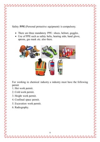 9
Safety PPE (Personal protective equipment) is compulsory.
 There are three mandatory PPE : shoes, helmet, goggles.
 Use of PPE such as safety belts, hearing aids, hand glove,
aprons, gas mask etc. also there.
For working in chemical industry a industry must have the following
permit
1. Hot work permit.
2. Cold work permit.
3. Height work permit.
4. Confined space permit.
5. Excavation work permit.
6. Radiography.
 