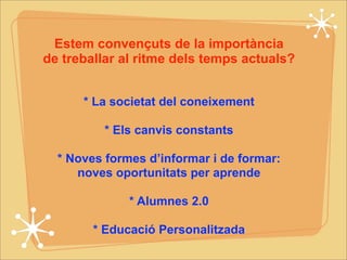 Estem convençuts de la importància 
de treballar al ritme dels temps actuals? 
* La societat del coneixement 
* Els canvis constants 
* Noves formes d’informar i de formar: 
noves oportunitats per aprende 
* Alumnes 2.0 
* Educació Personalitzada 
 