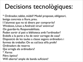 Decisions tecnològiques: 
* Ordinador, tablet, mòbil? Model proposat, obligatori, 
botiga concreta o lliure, preu. 
I l’alumnat que no té diners per comprar-lo? 
Windows, Línux o Android: virus? antivirus? 
On guardar-lo. Responsabilitats. 
Poden sortir al pati o biblioteca amb l’ordinador? 
Endolls a la paret o ha de venir carregat de casa? 
Disposició de les taules a classe segons ordinadors i 
formes de treballar. On es col.loca el/la profe? 
Ordinadors de reserva 
Qui arregla els ordinadors? 
* Xarxa: 
Fibra òptica? 
Wifi oberta? ample de banda suficient? 
 