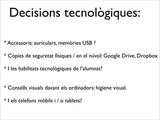 Decisions tecnològiques: 
* Accessoris: auriculars, memòries USB ? 
* Còpies de seguretat físiques / en el núvol: Google Drive, Dropbox 
* I les habilitats tecnològiques de l’alumnat? 
* Consells visuals davant els ordinadors: higiene visual. 
* I els telefons mòbils i / o tablets? 
 