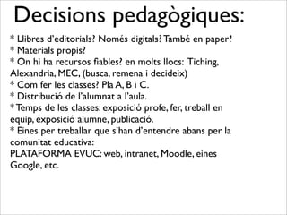 Decisions pedagògiques: 
* Llibres d’editorials? Només digitals? També en paper? 
* Materials propis? 
* On hi ha recursos fiables? en molts llocs: Tiching, 
Alexandria, MEC, (busca, remena i decideix) 
* Com fer les classes? Pla A, B i C. 
* Distribució de l’alumnat a l’aula. 
* Temps de les classes: exposició profe, fer, treball en 
equip, exposició alumne, publicació. 
* Eines per treballar que s’han d’entendre abans per la 
comunitat educativa: 
PLATAFORMA EVUC: web, intranet, Moodle, eines 
Google, etc. 
 