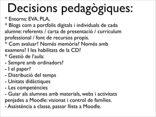 Decisions pedagògiques: 
* Entorns: EVA, PLA, 
* Blogs com a portfolis digitals i individuals de cada 
alumne: referents / carta de presentació / curriculum 
professional / font de recursos propis. 
* Com avaluar? Només memòria? Només amb 
examens? I les habilitats de la CD? 
* Gestió de l’aula: 
- Sempre amb ordinadors? 
- I el paper? 
- Distribució del temps 
- Unitats didàctiques 
- Les competències 
- Guiar als alumnes amb materials, webs i activitats 
penjades a Moodle: visionat i control de famílies. 
- Assistència a classe, passar llista a Moodle. 
 