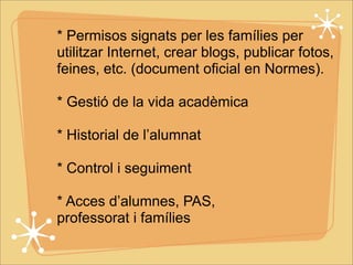 * Permisos signats per les famílies per 
utilitzar Internet, crear blogs, publicar fotos, 
feines, etc. (document oficial en Normes). 
* Gestió de la vida acadèmica 
* Historial de l’alumnat 
* Control i seguiment 
* Acces d’alumnes, PAS, 
professorat i famílies 
 