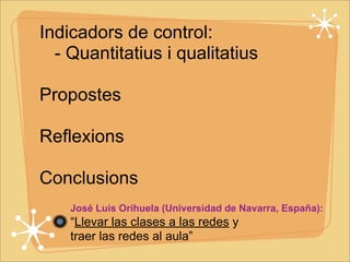 Indicadors de control: 
- Quantitatius i qualitatius 
Propostes 
Reflexions 
Conclusions 
José Luis Orihuela (Universidad de Navarra, España): 
“Llevar las clases a las redes y 
traer las redes al aula” 
 