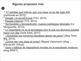 Algunes propostes més: 
* 17 señales que indican que una clase no es del siglo XXI 
(publicado en 2012) 
* Google i el cervell humà (TV3, 2013) 
* Penjats Internet (TV3, 2013) 
* Tecnoestrés y tecnoadicción, nuevas patologías laborales (La 
Vanguardia, 2013). 
* Lo importante no es la tecnología sino lo que tus alumnos pueden 
hacer con ella (Jordi Adell, 2011). 
* ¿Quedarán lus humanos obsoletos dentro de poco? (blog Think 
Big, 2014) 
* ¿Cómo dar una clase al revés? (flipped classroom) (blog 
Educación Virtual) 
* Usos y hábitos de dispositivos moviles en el estudiante moderno 
(blog SHIFT) 
 