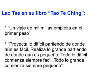 Lao Tse en su libro “Tao Te Ching”: 
* “Un viaje de mil millas empieza en el 
primer paso” 
* “Proyecta lo difícil partiendo de donde 
aún es fácil. Realiza lo grande partiendo 
de donde aún es pequeño. Todo lo difícil 
comienza siempre fácil. Todo lo grande 
comienza siempre pequeño” 
 