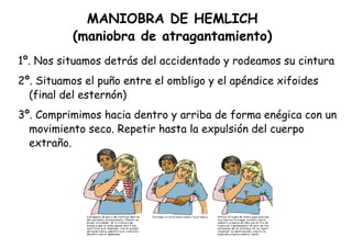 MANIOBRA DE HEMLICH (maniobra de atragantamiento) 1º. Nos situamos detrás del accidentado y rodeamos su cintura 2º. Situamos el puño entre el ombligo y el apéndice xifoides (final del esternón) 3º. Comprimimos hacia dentro y arriba de forma enégica con un movimiento seco. Repetir hasta la expulsión del cuerpo extraño. 