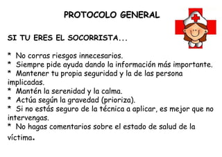PROTOCOLO   GENERAL             SI TU ERES EL SOCORRISTA... *  No corras riesgos innecesarios. *  Siempre pide ayuda dando la información más importante. *  Mantener tu propia seguridad y la de las persona implicadas. *  Mantén la serenidad y la calma. *  Actúa según la gravedad (prioriza). *  Si no estás seguro de la técnica a aplicar, es mejor que no intervengas. *  No hagas comentarios sobre el estado de salud de la víctima . 