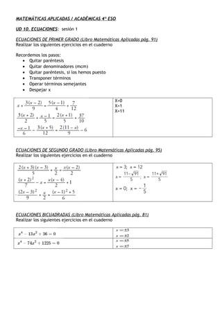 MATEMÁTICAS APLICADAS / ACADÉMICAS 4º ESO
UD 10. ECUACIONES: sesión 1
ECUACIONES DE PRIMER GRADO (Libro Matemáticas Aplicadas pág. 91)
Realizar los siguientes ejercicios en el cuaderno
Recordemos los pasos:
• Quitar paréntesis
• Quitar denominadores (mcm)
• Quitar paréntesis, si los hemos puesto
• Transponer términos
• Operar términos semejantes
• Despejar x
X=0
X=1
X=11
ECUACIONES DE SEGUNDO GRADO (Libro Matemáticas Aplicadas pág. 95)
Realizar los siguientes ejercicios en el cuaderno
ECUACIONES BICUADRADAS (Libro Matemáticas Aplicadas pág. 81)
Realizar los siguientes ejercicios en el cuaderno
2
3
±=
±=
x
x
7
5
±=
±=
x
x
 