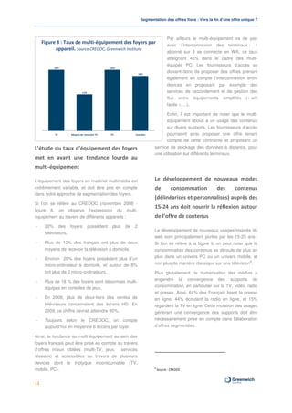 Segmentation des offres fixes : Vers la fin d’une offre unique ?



                                                                                 Par ailleurs le multi-équipement va de pair
     Figure 8 : Taux de multi-équipement des foyers par                          avec l’interconnexion des terminaux : 1
           appareil. Source CREDOC, Greenwich Institute
                                                                                 abonné sur 3 se connecte en Wifi, ce taux
                                                                                 atteignant 45% dans le cadre des multi-
                                                                                 équipés PC. Les fournisseurs d’accès se
           20%                                20%

                                                               18%
                                                                                 doivent donc de proposer des offres prenant
                                                                                 également en compte l’interconnexion entre
                                                                                 devices en proposant par exemple des
                            12%                                                  services de raccordement et de gestion des
                                                                                 flux entre équipements simplifiés (« wifi
                                                                                 facile »,…).

                                                                             Enfin, il est important de noter que le multi-
                                                                             équipement abouti à un usage des contenus
                                                                             sur divers supports. Les fournisseurs d’accès
           TV      Moyens de réception TV     PC           Consoles          pourraient ainsi proposer une offre tenant
                                                                             compte de cette contrainte et proposant un
L’étude du taux d’équipement des foyers                                service de stockage des données à distance, pour
                                                                       une utilisation sur différents terminaux.
met en avant une tendance lourde au
multi-équipement

L’équipement des foyers en matériel multimédia est                     Le développement de nouveaux modes
extrêmement variable, et doit être pris en compte                      de          consommation          des       contenus
dans notre approche de segmentation des foyers.
                                                                       (délinéarisés et personnalisés) auprès des
Si l’on se réfère au CREDOC (novembre 2008 -
                                                                       15-24 ans doit nourrir la réflexion autour
figure 8, on observe l’expression du multi-
équipement au travers de différents appareils :                        de l’offre de contenus
-     20% des foyers              possèdent    plus   de   2
                                                                       Le développement de nouveaux usages inspirés du
      téléviseurs,
                                                                       web sont principalement portés par les 15-25 ans :
-     Plus de 12% des français ont plus de deux                        Si l’on se réfère à la figure 9, on peut noter que la
      moyens de recevoir la télévision à domicile,                     consommation des contenus se déroule de plus en
-     Environ 20% des foyers possèdent plus d’un                       plus dans un univers PC ou un univers mobile, et
                                                                                                                        8
      micro-ordinateur à domicile, et autour de 8%                     non plus de manière classique sur une télévision .
      ont plus de 3 micro-ordinateurs,                                 Plus globalement, la numérisation des médias a
-     Plus de 18 % des foyers sont désormais multi-                    engendré la convergence des supports de
      équipés en consoles de jeux,                                     consommation, en particulier sur la TV, vidéo, radio
                                                                       et presse. Ainsi, 64% des Français lisent la presse
-     En 2008, plus de deux-tiers des ventes de                        en ligne, 44% écoutent la radio en ligne, et 15%
      téléviseurs concernaient des écrans HD. En                       regardent la TV en ligne. Cette mutation des usages
      2009, ce chiffre devrait atteindre 90%,                          générant une convergence des supports doit être
-     Toujours selon le CREDOC, on compte                              nécessairement prise en compte dans l’élaboration
      aujourd’hui en moyenne 6 écrans par foyer.                       d’offres segmentées.

Ainsi, la tendance au multi équipement au sein des
foyers français peut être prise en compte au travers
d’offres mieux ciblées (multi-TV, jeux, services
réseaux) et accessibles au travers de plusieurs
devices dont le triptyque incontournable (TV,
                                                                       8
mobile, PC).                                                               Source : CREDOC



11
 