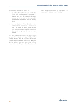 Segmentation des offres fixes : Vers la fin d’une offre unique ?



un fournisseur d’accès (voir figure 11) :                        chaîne Canal+ de vendredi 19h à dimanche 21h
                                                                 uniquement, le tout pour un tarif moindre.
-    En partant d’une offre unique, la construction
     d’une offre complémentaire consisterait à
     proposer une offre à la qualité de service
     accrue, sur l’ensemble des leviers étudiés
     précédemment augmentant ainsi le bénéfice
     perçu.

-    La construction d’une deuxième offre
     complémentaire consisterait à proposer une
     offre à la qualité de service limitée par une
     série de contraintes permettant ainsi de justifier
     la descente en gamme, et ainsi un pricing
     dégradé.

Une autre opportunité innovante de différenciation
consisterait à proposer un pricing yieldé de l’offre,
comme peuvent déjà le proposer des acteurs
comme Telecom Italia via l’offre Soirs & Week-end,
ou des acteurs tels que Canal+, qui a lancé
récemment une offre permettant d’accéder à la




16
 
