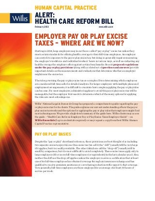 HUMAN CAPITAL PRACTICE
ALERT:
HEALTH CARE REFORM BILL
February 2013                                                 www.willis.com



EMPLOYER PAY OR PLAY EXCISE
TAXES – WHERE ARE WE NOW?
Starting in 2014, large employers may incur the so-called “pay or play” excise tax unless they
meet certain standards for offering health coverage to their full-time employees. An employer
can control its exposure to the pay or play excise tax, but doing so generally requires measuring
the employer’s workforce and individual workers’ hours in various ways, as well as evaluating any
health coverage the employer offers against certain benchmarks. Recent proposed regulations
under the pay or play provisions (along with a related set of questions and answers) provide
important details on the measurements and evaluations that determine whether an employer
might incur the excise tax.

The rules governing the pay or play excise tax are complex. Even determining which employees
are considered full-time calls for detailed analysis. For larger employers with multiple plans and
employment arrangements, it is difficult to overstate how complex applying the pay or play rules
can become. For most employers, administering plans to avoid the pay or play excise tax will be
manageable, but the employer first needs to determine which of the many options for applying
the rules are most advantageous.

Willis’ National Legal & Research Group has prepared a comprehensive guide regarding the pay
or play excise tax for its clients. The guide explains our current understanding of how the pay or
play excise tax works and the options for applying the pay or play rules that employers might find
most advantageous. We provide a high-level summary of the guide here. Willis clients may access
the guide –“Health Care Reform: Employer Pay or Play Excise Taxes Employer Guide” – on
Willis Essentials (log-in credentials required) or may request a copy from their Willis Human
Capital Practice representative.



PAY OR PLAY BASICS
Despite the “pay or play” shorthand reference, these provisions are best thought of as including
two separate excise tax provisions. One excise tax (we call it the “cliff”) usually will be very large
if it applies, but it is readily avoidable. The other (which we call the “drop-off”) usually will be
small by comparison, but it is more difficult to avoid completely. These excise taxes apply only to
large employers (50 or more full-time employees (or equivalents) in the last calendar year). Also,
neither the cliff nor the drop-off applies unless the employer receives a certification that at least
one of its full-time employees has obtained coverage through an insurance exchange and has
qualified to receive premium assistance or cost-sharing reduction with respect to that coverage.
Very generally, full-time employees are those employed for an average of at least 30 hours of
service per week.
 