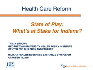 Health Care Reform!

           State of Play: !
    Whatʼs at Stake for Indiana?!
 
TRICIA BROOKS 
GEORGETOWN UNIVERSITY HEALTH POLICY INSTITUTE 
CENTER FOR CHILDREN AND FAMILIES 
 
INDIANA HEALTH INSURANCE EXCHANGE SYMPOSIUM 
OCTOBER 11, 2011 
 
"
 