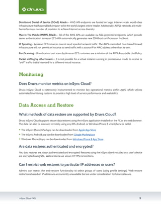 inSync Cloud FAQ 9
Distributed Denial of Service (DDoS) Attacks - AWS API endpoints are hosted on large, Internet-scale, world-class
infrastructure that has enabled Amazon to be the world’s largest online retailer. Additionally, AWS’s networks are multi-
homed across a number of providers to achieve Internet access diversity.
Man In The Middle (MITM) Attacks - All of the AWS APIs are available via SSL-protected endpoints, which provide
server authentication. Amazon EC2 AMIs automatically generates new SSH host certificates on first boot.
IP Spoofing - Amazon EC2 instances cannot send spoofed network traffic. The AWS-controlled, host-based firewall
infrastructure will not permit an instance to send traffic with a source IP or MAC address other than its own.
Port Scanning - Unauthorized port scans by Amazon EC2 customers are a violation of the AWS Acceptable Use Policy.
Packet sniffing by other tenants - It is not possible for a virtual instance running in promiscuous mode to receive or
“sniff” traffic that is intended for a different virtual instance.
Monitoring
Does Druva monitor metrics on inSync Cloud?
Druva inSync Cloud is extensively instrumented to monitor key operational metrics within AWS, which utilizes
automated monitoring systems to provide a high level of service performance and availability.
Data Access and Restore
What methods of data restore are supported by Druva Cloud?
Druva inSync Cloud supports secure data restores using the inSync application installed on the PC or any web browser.
The data can also be accessed remotely using any iOS, Android, or Windows Phone 8 smartphone or tablet.
ƒƒ The inSync iPhone/iPad app can be downloaded from Apple App Store
ƒƒ The inSync Android app can be downloaded from Google Marketplace
ƒƒ Windows Phone 8 app can be downloaded from Windows Phone 8 App Store
Are data restores authenticated and encrypted?
Yes, data restores are always authenticated and encrypted. Restores using the inSync client installed on a user’s device
are encrypted using SSL. Web restores use secure HTTPS connections.
Can I restrict web restores to particular IP addresses or users?
Admins can restrict the web-restore functionality to select groups of users (using profile settings). Web-restore
restrictions based on IP addresses are currently unavailable but are under consideration for future releases.
 