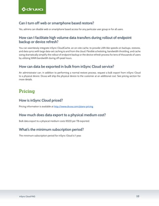 inSync Cloud FAQ 10
Can I turn off web or smartphone based restore?
Yes, admins can disable web or smartphone based access for any particular user group or for all users.
How can I facilitate high volume data transfers during rollout of endpoint
backup or device refresh?
You can seamlessly integrate inSync CloudCache, an on-site cache, to provide LAN-like speeds on backups, restores,
and data syncs with large data-set caching to and from the cloud. Flexible scheduling, bandwidth throttling, and cache
sizing dramatically simplify the rollout of endpoint backup or the device refresh process for tens of thousands of users
by utilizing WAN bandwidth during off-peak hours.
How can data be exported in bulk from inSync Cloud service?
An administrator can, in addition to performing a normal restore process, request a bulk export from inSync Cloud
to a physical device. Druva will ship the physical device to the customer at an additional cost. See pricing section for
more details.
Pricing
How is inSync Cloud priced?
Pricing information is available at http://www.druva.com/plans-pricing
How much does data export to a physical medium cost?
Bulk data export to a physical medium costs $500 per TB exported.
What’s the minimum subscription period?
The minimum subscription period for inSync Cloud is 1 year.
 