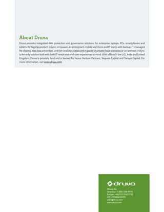 Druva, Inc.
Americas: +1 888-248-4976
Europe: +44.(0)20.3150.1722
APJ: +919886120215
sales@druva.com
www.druva.com
About Druva
Druva provides integrated data protection and governance solutions for enterprise laptops, PCs, smartphones and
tablets. Its flagship product, inSync, empowers an enterprise's mobile workforce and IT teams with backup, IT-managed
file sharing, data loss prevention, and rich analytics. Deployed in public or private cloud scenarios or on-premise, inSync
is the only solution built with both IT needs and end-user experiences in mind. With offices in the U.S., India and United
Kingdom, Druva is privately held and is backed by Nexus Venture Partners, Sequoia Capital and Tenaya Capital. For
more information, visit www.druva.com
 