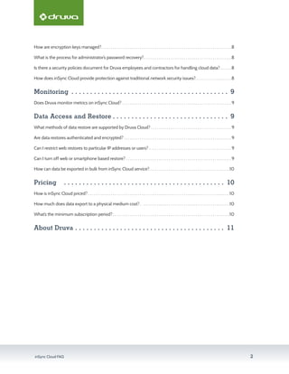 inSync Cloud FAQ 2
How are encryption keys managed?. .  .  .  .  .  .  .  .  .  .  .  .  .  .  .  .  .  .  .  .  .  .  .  .  .  .  .  .  .  .  .  .  .  .  .  .  .  .  .  .  .  .  .  .  .  .  .  .  .  .  .  .  .  .  .  .  .  .  .  .  .  .  .  .  .  .  . 8
What is the process for administrator’s password recovery?. .  .  .  .  .  .  .  .  .  .  .  .  .  .  .  .  .  .  .  .  .  .  .  .  .  .  .  .  .  .  .  .  .  .  .  .  .  .  .  .  .  .  .  .  . 8
Is there a security policies document for Druva employees and contractors for handling cloud data?.  .  .  .  .  . 8
How does inSync Cloud provide protection against traditional network security issues?. .  .  .  .  .  .  .  .  .  .  .  .  .  .  .  .  .  . 8
Monitoring . . . . . . . . . . . . . . . . . . . . . . . . . . . . . . . . . . . . . . . . . . . 9
Does Druva monitor metrics on inSync Cloud?.  .  .  .  .  .  .  .  .  .  .  .  .  .  .  .  .  .  .  .  .  .  .  .  .  .  .  .  .  .  .  .  .  .  .  .  .  .  .  .  .  .  .  .  .  .  .  .  .  .  .  .  .  .  .  .  . 9
Data Access and Restore. . . . . . . . . . . . . . . . . . . . . . . . . . . . . . . . 9
What methods of data restore are supported by Druva Cloud?.  .  .  .  .  .  .  .  .  .  .  .  .  .  .  .  .  .  .  .  .  .  .  .  .  .  .  .  .  .  .  .  .  .  .  .  .  .  .  .  .  . 9
Are data restores authenticated and encrypted?.  .  .  .  .  .  .  .  .  .  .  .  .  .  .  .  .  .  .  .  .  .  .  .  .  .  .  .  .  .  .  .  .  .  .  .  .  .  .  .  .  .  .  .  .  .  .  .  .  .  .  .  .  .  .  . 9
Can I restrict web restores to particular IP addresses or users?.  .  .  .  .  .  .  .  .  .  .  .  .  .  .  .  .  .  .  .  .  .  .  .  .  .  .  .  .  .  .  .  .  .  .  .  .  .  .  .  .  .  . 9
Can I turn off web or smartphone based restore?.  .  .  .  .  .  .  .  .  .  .  .  .  .  .  .  .  .  .  .  .  .  .  .  .  .  .  .  .  .  .  .  .  .  .  .  .  .  .  .  .  .  .  .  .  .  .  .  .  .  .  .  .  .  . 9
How can data be exported in bulk from inSync Cloud service?. .  .  .  .  .  .  .  .  .  .  .  .  .  .  .  .  .  .  .  .  .  .  .  .  .  .  .  .  .  .  .  .  .  .  .  .  .  .  .  .  . 10
Pricing	 . . . . . . . . . . . . . . . . . . . . . . . . . . . . . . . . . . . . . . . . . . . . 10
How is inSync Cloud priced?. .  .  .  .  .  .  .  .  .  .  .  .  .  .  .  .  .  .  .  .  .  .  .  .  .  .  .  .  .  .  .  .  .  .  .  .  .  .  .  .  .  .  .  .  .  .  .  .  .  .  .  .  .  .  .  .  .  .  .  .  .  .  .  .  .  .  .  .  .  .  .  .  . 10
How much does data export to a physical medium cost?. .  .  .  .  .  .  .  .  .  .  .  .  .  .  .  .  .  .  .  .  .  .  .  .  .  .  .  .  .  .  .  .  .  .  .  .  .  .  .  .  .  .  .  .  .  . 10
What’s the minimum subscription period?. .  .  .  .  .  .  .  .  .  .  .  .  .  .  .  .  .  .  .  .  .  .  .  .  .  .  .  .  .  .  .  .  .  .  .  .  .  .  .  .  .  .  .  .  .  .  .  .  .  .  .  .  .  .  .  .  .  .  .  . 10
About Druva. . . . . . . . . . . . . . . . . . . . . . . . . . . . . . . . . . . . . . . . . 11
 
