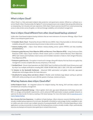 inSync Cloud FAQ 3
Overview
What is inSync Cloud?
inSync Cloud is a fully automated endpoint data protection and governance solution offered as a software-as-a-
service (SaaS). inSync Cloud provides the highest IT control and governance over endpoint data along while delivering
an empowering, non-intrusive end-user experience. With inSync Cloud customers benefit from instant provisioning,
access to data centers across the globe, on-demand storage scalability, and centralized management.
How is inSync Cloud different from other cloud-based backup solutions?
Unlike other cloud-based endpoint backup solutions that are mere extensions of consumer offerings, inSync Cloud
offers a true enterprise-grade service:
ƒƒ A Scalable, Elastic Cloud - Powered by Amazon Web Services (AWS), inSync Cloud provides on-demand storage
scalability along with instant provisioning and access to data centers across the globe
ƒƒ Industry-leading SLA's – inSync Cloud delivers industry-leading service uptime (99.95%) and data durability
(99.999999999%)
ƒƒ Enterprise-grade Recovery Point Objective (RPO) and Recovery Time Objective (RTO) - Using Continuous Data
Protection (CDP), inSync Cloud maintains infinite restore points to achieve desired Recovery Point Objectives
(RPO). Each restore point facilitates instant access and immediate restoration of data to meet stringent Recovery
Time Objectives (RTO).
ƒƒ Enterprise-grade Security – Encryption in transit and in storage, along with industry-first two-factor encryption key
management, ensures complete data security and privacy in the cloud
ƒƒ Certified Cloud – Druva’s cloud operations are ISAE 3000 Type II certified and the AWS cloud infrastructure used
by inSync has multiple certifications including SOC 1/SSAE 16/ISAE 3402, SOC 2, SOC 3, PCI, ISO, and FedRAMP.
ƒƒ A Solution to the Bandwidth Bottleneck - Advanced WAN optimization and global, client-side, app-aware
deduplication technologies deliver 10x faster data syncs
ƒƒ CloudCache for easing rollout and device refresh: A flexible cache facilitates large dataset caching to optimize
WAN traffic while providing end-users LAN-like speeds on backups, restores and syncs.
What key features does inSync Cloud offer?
Unified Endpoint Cloud – An integrated solution for endpoint backup, file sharing, DLP, and data analytics with
centralized user and policy management
90% Storage and Bandwidth Savings – inSync’s global, client-side, app-aware deduplication technology saves over
90% on storage and bandwidth requirements, and its advanced WAN optimization analyzes available networks to
optimize the data transfer for latency resulting in 10x faster backups. For more information look at www.druva.com/
insync/laptop-backup
Non-intrusive End-User Experience – In addition to faster backups, inSync’s dynamic resource throttling results in a
virtually invisible backup experience for end users. Bandwidth is throttled as a percentage of what is available to cater
to mobile users who connect over multiple networks of varying bandwidth, and CPU is throttled depending on other
applications running concurrently to ensure that the backup process remains virtually invisible. inSync automatically
resumes any backups and restores interrupted due to network disconnects.
 