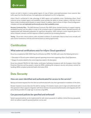 inSync Cloud FAQ 7
centers are built in clusters in various global regions. In case of failure, automated processes move customer data
traffic away from the affected area. Core applications are deployed in an N+1 configuration.
inSync Cloud is architected to take advantage of AWS regions and availability zones. Distributing inSync Cloud
instances across multiple regions and availability zones provides the ability to remain resilient in the face of most
failure modes including natural disasters or system failures. In addition, data in all tiers of inSync Cloud (configuration,
metadata and data) are replicated synchronously across their availability zones.
Business Continuity Plan - The AWS Business Continuity Plan (BCP) drives standard practices to support ongoing,
worldwide business and the ability to scale to the increased scope of catastrophic events. Standard practices are
supplemented with dedicated preparation for significant disruptions. AWS maintains current response plans for a
series of disaster scenarios, and the response is tested in production by simulating disasters.
Testing - Druva tests critical systems under simulated conditions of catastrophic failure at least once annually and
uses routine maintenance intervals and external events as testing opportunities.
Certification
What external certifications exist for inSync Cloud operations?
Druva has completed an ISAE 3000 Type II certification by KPMG. The ISAE audit covers the following elements –
ƒƒ Description of Druva’s system related to general operating environment supporting inSync Cloud Operations
ƒƒ Design of controls related to the control objectives stated in the description
Druva has achieved TRUSTe EU Safe Harbor certification facilitating compliance with the European Union’s Data
Protection Directive and has passed a review by KPMG validating the company’s security and privacy controls for
handling HIPAA-compliant protected health information (PHI).
Data Security
How are users identified and authenticated for access to the service?
Backup and restore requests from the client are authenticated with a key that is generated on installation of the client.
Browser requests to access data over the web for viewing or for restores require users to login and authenticate with
their password. inSync supports integration with Active Directory for password authentication and integrates with 3rd
party identity providers for single sign-on services using SAML.
Can password policies be specified and enforced?
System password policies can be implemented for web restore passwords. In addition, Active Directory passwords,
which can adhere to specific password policies, can be used.
 