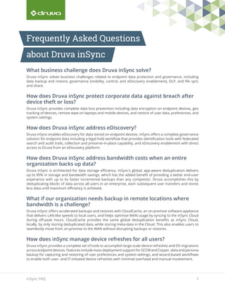1inSync FAQ
What business challenge does Druva inSync solve?
Druva inSync solves business challenges related to endpoint data protection and governance, including
data backup and restore, governance (visibility, control, and eDiscovery enablement), DLP, and file sync
and share.
How does Druva inSync protect corporate data against breach after
device theft or loss?
Druva inSync provides complete data loss prevention including data encryption on endpoint devices, geo
tracking of devices, remote wipe on laptops and mobile devices, and restore of user data, preferences, and
system settings.
How does Druva inSync address eDiscovery?
Druva inSync enables eDiscovery for data stored on endpoint devices. inSync offers a complete governance
solution for endpoint data including a legal hold workflow that provides identification tools with federated
search and audit trails, collection and preserve-in-place capability, and eDiscovery enablement with direct
access to Druva from an eDiscovery platform.
How does Druva inSync address bandwidth costs when an entire
organization backs up data?
Druva inSync is architected for data storage efficiency. inSync’s global, app-aware deduplication delivers
up to 90% in storage and bandwidth savings, which has the added benefit of providing a better end-user
experience with up to 6x faster incremental backups than any competitor. Druva accomplishes this by
deduplicating blocks of data across all users in an enterprise, each subsequent user transfers and stores
less data until maximum efficiency is achieved.
What if our organization needs backup in remote locations where
bandwidth is a challenge?
Druva inSync offers accelerated backups and restores with CloudCache, an on-premise software appliance
that delivers LAN-like speeds to local users, and helps optimize WAN usage by syncing to the inSync Cloud
during off-peak hours. CloudCache provides the same global deduplication benefits as inSync Cloud,
locally, by only storing deduplicated data, while storing meta-data in the Cloud. This also enables users to
seamlessly move from on-premise to the WAN without disrupting backups or restores.
How does inSync manage device refreshes for all users?
Druva inSync provides a complete set of tools to accomplish large-scale device refreshes and OS migrations
across endpoint devices. Features include mass deployment support for SCCM and Casper, data and persona
backup for capturing and restoring of user preferences and system settings, and wizard-based workflows
to enable both user- and IT-initiated device refreshes with minimal overhead and manual involvement.
Frequently Asked Questions
about Druva inSync
 