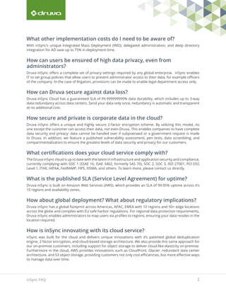2inSync FAQ
What other implementation costs do I need to be aware of?
With inSync’s unique Integrated Mass Deployment (IMD), delegated administration, and deep directory
integration for AD save up to 75% in deployment time.
How can users be ensured of high data privacy, even from
administrators?
Druva inSync offers a complete set of privacy settings required by any global enterprise. inSync enables
IT to set group policies that allow users to prevent administrator access to their data, for example officers
of the company. In the case of litigation, provisions can be made to enable legal department access only.
How can Druva secure against data loss?
Druva inSync Cloud has a guaranteed SLA of 99.999999999% data durability, which includes up to 3-way
data redundancy across data centers. Send your data only once; redundancy is automatic and transparent
at no additional cost.
How secure and private is corporate data in the cloud?
Druva inSync offers a unique and highly secure 2-factor encryption scheme. By utilizing this model, no
one except the customer can access their data, not even Druva. This enables companies to have complete
data security and privacy: data cannot be handed over if subpoenaed or a government request is made
to Druva. In addition, we feature a published vulnerability assessment, pen tests, data scrambling, and
compartmentalization to ensure the greatest levels of data security and privacy for our customers.
What certifications does your cloud service comply with?
The Druva inSync cloud is up to date with the latest in infrastructure and application security and compliance,
currently complying with SOC 1 (SSAE 16, ISAE 3402, formerly SAS 70), SOC 2, SOC 3, ISO 27001, PCI DSS
Level 1, ITAR, HIPAA, FedRAMP, FIPS, FISMA, and others. To learn more, please contact us directly.
What is the published SLA (Service Level Agreement) for uptime?
Druva inSync is built on Amazon Web Services (AWS), which provides an SLA of 99.95% uptime across it’s
10 regions and availability zones.
How about global deployment? What about regulatory implications?
Druva inSync has a global footprint across Americas, APAC, EMEA with 10 regions and 50+ edge locations
across the globe and complies with EU safe harbor regulations. For regional data protection requirements,
Druva inSync enables administrators to map users via profiles to regions, ensuring your data resides in the
location required.
How is inSync innovating with its cloud service?
inSync was built for the cloud and delivers unique innovations with it’s patented global deduplication
engine, 2-factor encryption, and cloud-based storage architecture. We also provide this same approach for
our on-premise customers, including support for object storage to deliver cloud-like elasticity on-premise.
Furthermore in the cloud, AWS provides innovations such as Cloudfront, Glacier, redundant data center
architecture, and S3 object storage, providing customers not only cost efficiencies, but more effective ways
to manage data over time.
 