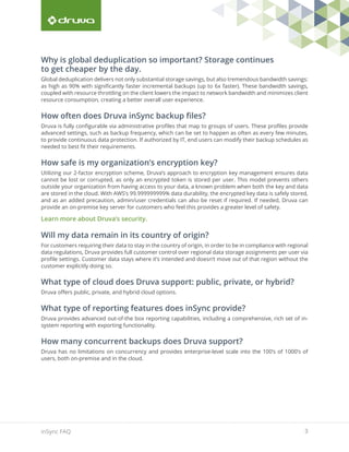 3inSync FAQ
Why is global deduplication so important? Storage continues
to get cheaper by the day.
Global deduplication delivers not only substantial storage savings, but also tremendous bandwidth savings:
as high as 90% with significantly faster incremental backups (up to 6x faster). These bandwidth savings,
coupled with resource throttling on the client lowers the impact to network bandwidth and minimizes client
resource consumption, creating a better overall user experience.
How often does Druva inSync backup files?
Druva is fully configurable via administrative profiles that map to groups of users. These profiles provide
advanced settings, such as backup frequency, which can be set to happen as often as every few minutes,
to provide continuous data protection. If authorized by IT, end users can modify their backup schedules as
needed to best fit their requirements.
How safe is my organization’s encryption key?
Utilizing our 2-factor encryption scheme, Druva’s approach to encryption key management ensures data
cannot be lost or corrupted, as only an encrypted token is stored per user. This model prevents others
outside your organization from having access to your data, a known problem when both the key and data
are stored in the cloud. With AWS’s 99.999999999% data durability, the encrypted key data is safely stored,
and as an added precaution, admin/user credentials can also be reset if required. If needed, Druva can
provide an on-premise key server for customers who feel this provides a greater level of safety.
Learn more about Druva’s security.
Will my data remain in its country of origin?
For customers requiring their data to stay in the country of origin, in order to be in compliance with regional
data regulations, Druva provides full customer control over regional data storage assignments per user via
profile settings. Customer data stays where it’s intended and doesn’t move out of that region without the
customer explicitly doing so.
What type of cloud does Druva support: public, private, or hybrid?
Druva offers public, private, and hybrid cloud options.
What type of reporting features does inSync provide?
Druva provides advanced out-of-the box reporting capabilities, including a comprehensive, rich set of in-
system reporting with exporting functionality.
How many concurrent backups does Druva support?
Druva has no limitations on concurrency and provides enterprise-level scale into the 100’s of 1000’s of
users, both on-premise and in the cloud.
 