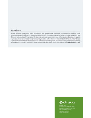 Druva, Inc.
Americas: +1 888-248-4976
Europe: +44.(0)20.3150.1722
APJ: +919886120215
sales@druva.com
www.druva.com
About Druva
Druva provides integrated data protection and governance solutions for enterprise laptops, PCs,
smartphones and tablets. Its flagship product, inSync, empowers an enterprise's mobile workforce and
IT teams with backup, IT-managed file sharing, data loss prevention, and rich analytics. Deployed in public
or private cloud scenarios or on-premise, inSync is the only solution built with both IT needs and end-user
experiencesinmind.WithofficesintheU.S.,IndiaandUnitedKingdom,Druvaisprivatelyheldandisbackedby
Nexus Venture Partners, Sequoia Capital andTenaya Capital. For more information, visit www.Druva.com.
 