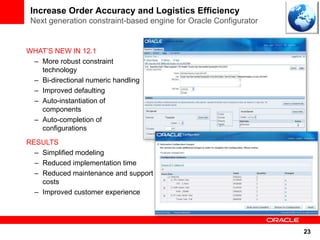 Increase Order Accuracy and Logistics Efficiency
 Next generation constraint-based engine for Oracle Configurator


WHAT’S NEW IN 12.1
 – More robust constraint
   technology
 – Bi-directional numeric handling
 – Improved defaulting
 – Auto-instantiation of
   components
 – Auto-completion of
   configurations
RESULTS
  – Simplified modeling
  – Reduced implementation time
  – Reduced maintenance and support
    costs
  – Improved customer experience




                                                                   23
 