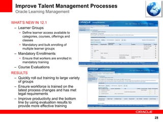 Improve Talent Management Processes
  Oracle Learning Management

WHAT’S NEW IN 12.1
 – Learner Groups
     • Define learner access available to
       categories, courses, offerings and
       classes
     • Mandatory and bulk enrolling of
       multiple learner groups
  – Mandatory Enrollments
     • Ensure that workers are enrolled in
       mandatory training
  – Course Evaluations
RESULTS
 – Quickly roll out training to large variety
   of groups
 – Ensure workforce is trained on the
   latest process changes and has met
   legal requirements
 – Improve productivity and the bottom
   line by using evaluation results to
   provide more effective training


                                                28
 