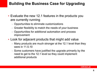 Building the Business Case for Upgrading


• Evaluate the new 12.1 features in the products you
  are currently running
  – Opportunities to eliminate customizations
  – Greater flexibility to match the needs of your business
  – Opportunities for additional automation and process
    improvement
• Look for adjacent products that might add value
  – Many products are much stronger at the 12.1 level than they
    were in 11.5.10
  – Some customers have justified the upgrade primarily by the
    need to get to the 12.1 level so they could implement
    additional products



                                                                  8
 