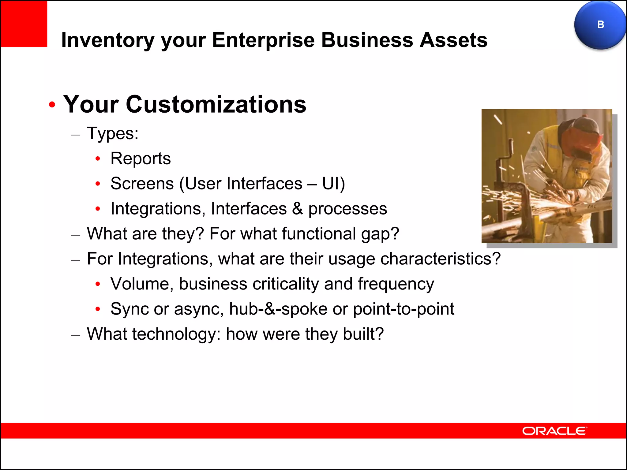 B
 Inventory your Enterprise Business Assets


• Your Customizations
 – Types:
    • Reports
    • Screens (User Interfaces – UI)
    • Integrations, Interfaces & processes
 – What are they? For what functional gap?
 – For Integrations, what are their usage characteristics?
    • Volume, business criticality and frequency
    • Sync or async, hub-&-spoke or point-to-point
 – What technology: how were they built?
 