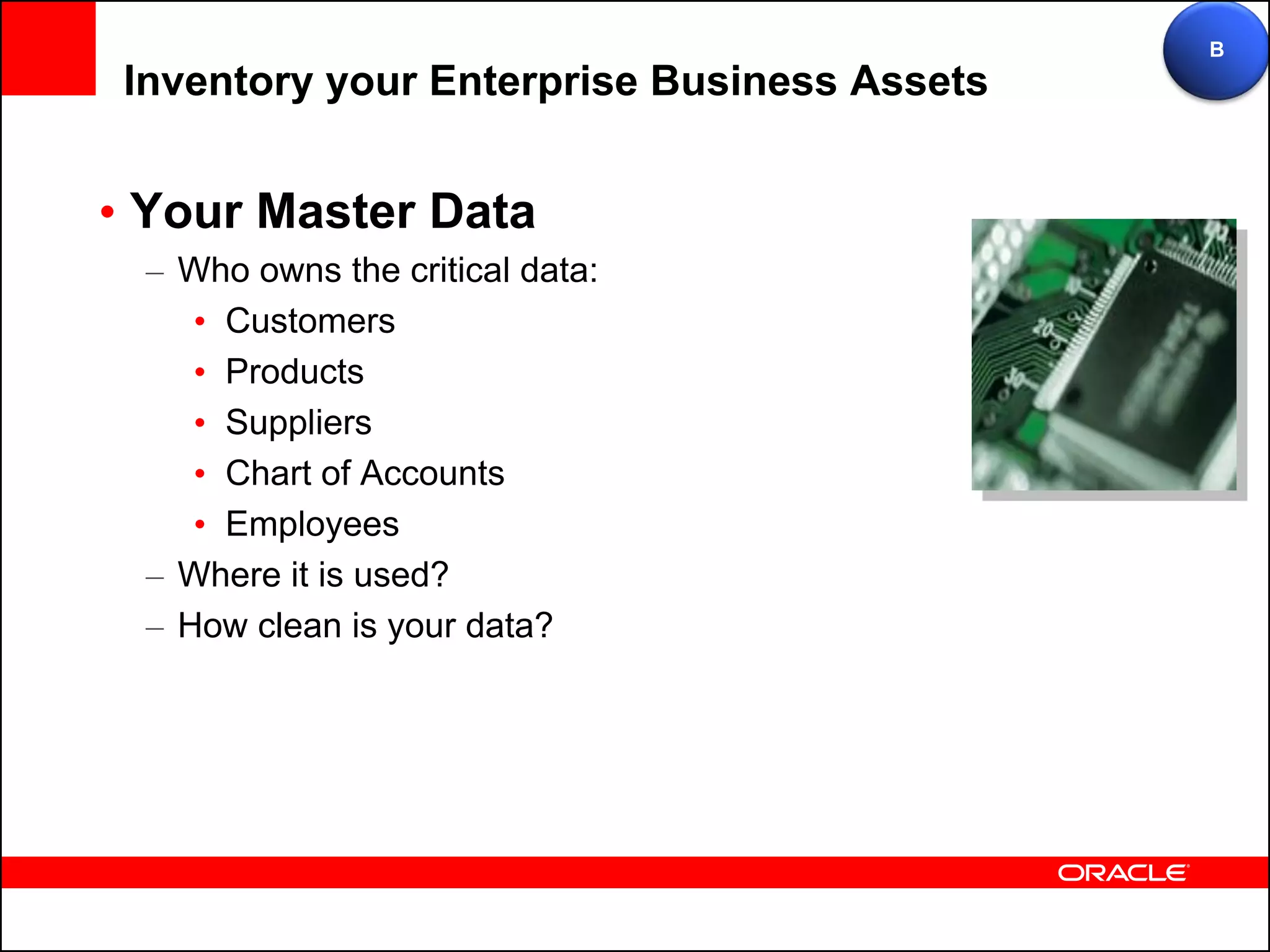 B
 Inventory your Enterprise Business Assets


• Your Master Data
  – Who owns the critical data:
     • Customers
     • Products
     • Suppliers
     • Chart of Accounts
     • Employees
  – Where it is used?
  – How clean is your data?
 