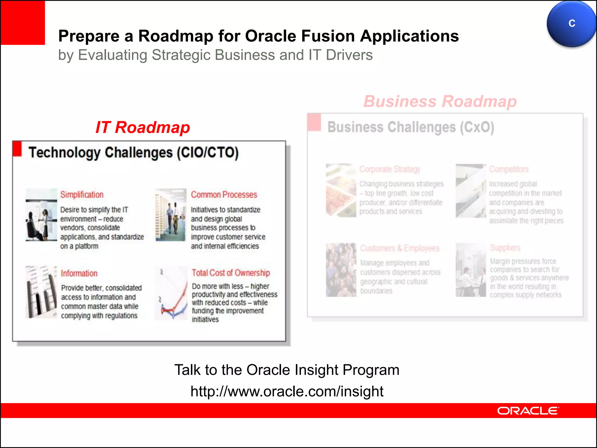 C
Prepare a Roadmap for Oracle Fusion Applications
by Evaluating Strategic Business and IT Drivers


                                             Business Roadmap
     IT Roadmap




                 Talk to the Oracle Insight Program
                   http://www.oracle.com/insight
 