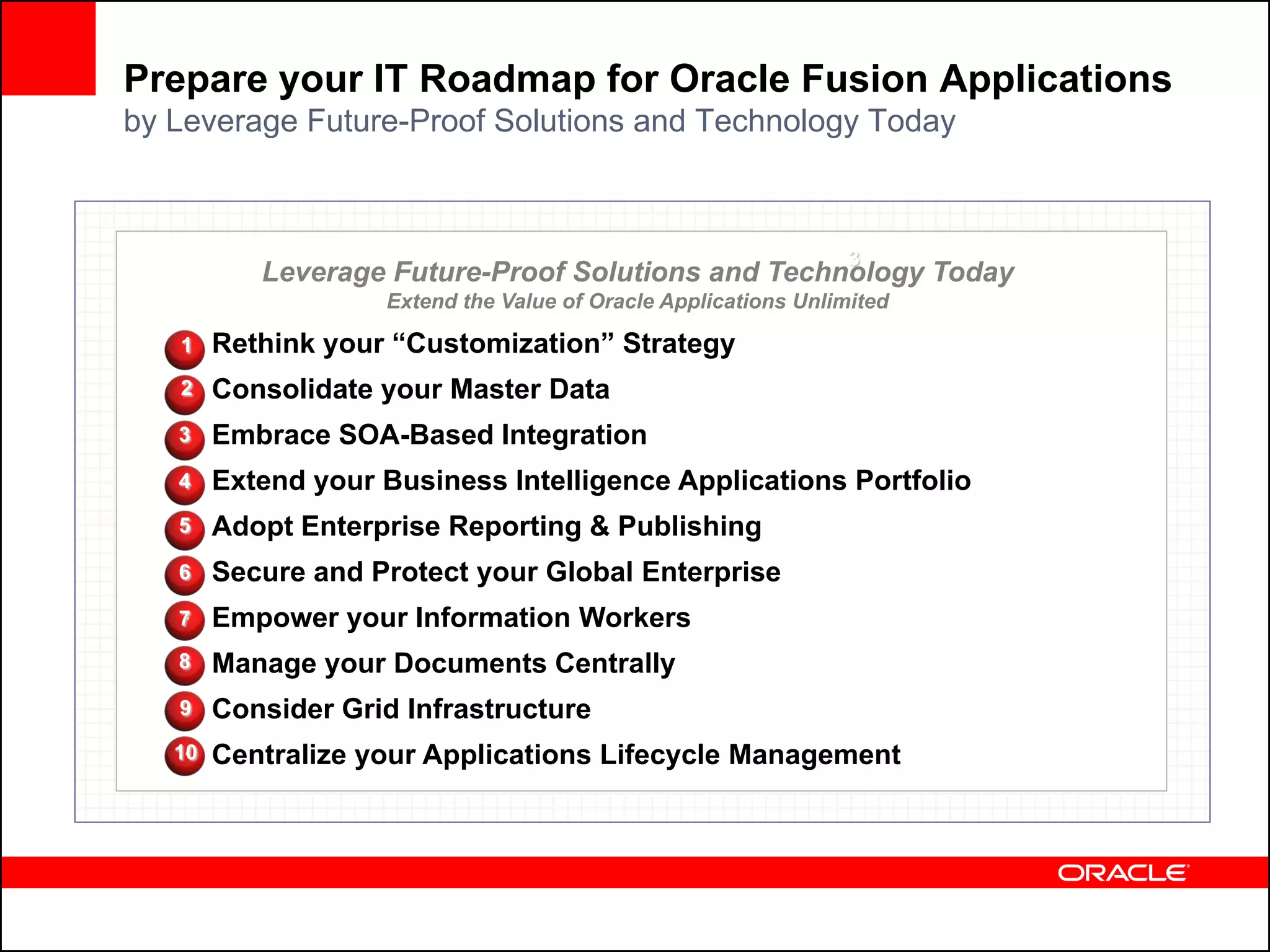 Prepare your IT Roadmap for Oracle Fusion Applications
by Leverage Future-Proof Solutions and Technology Today



                                                                 3
           Leverage Future-Proof Solutions and Technology Today
                    Extend the Value of Oracle Applications Unlimited

   1    Rethink your “Customization” Strategy
   2    Consolidate your Master Data
   3    Embrace SOA-Based Integration
   4    Extend your Business Intelligence Applications Portfolio
   5    Adopt Enterprise Reporting & Publishing
   6    Secure and Protect your Global Enterprise
   7    Empower your Information Workers
   8    Manage your Documents Centrally
   9    Consider Grid Infrastructure
   10   Centralize your Applications Lifecycle Management
 