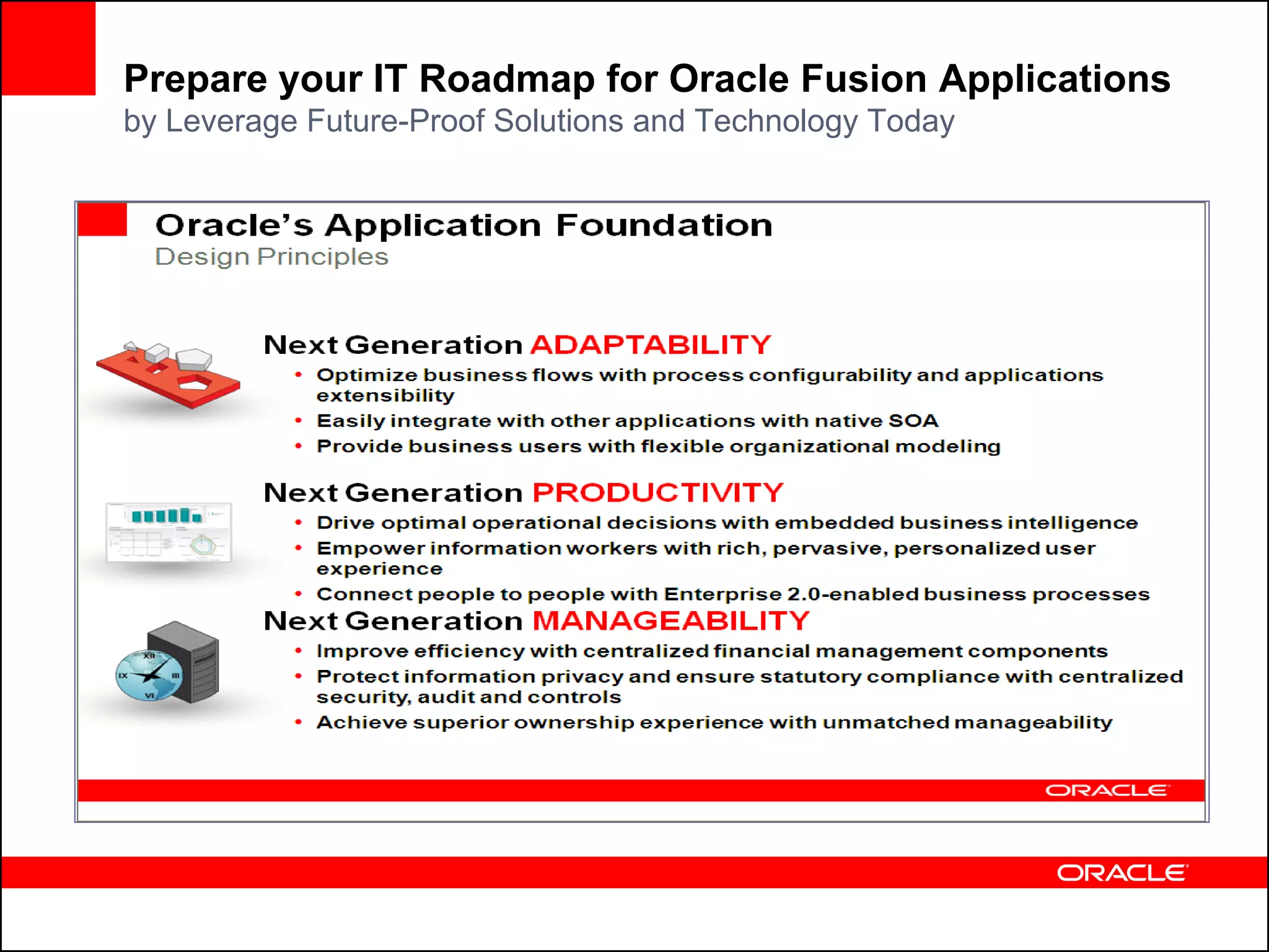 Prepare your IT Roadmap for Oracle Fusion Applications
by Leverage Future-Proof Solutions and Technology Today



                                                                 3
           Leverage Future-Proof Solutions and Technology Today
                    Extend the Value of Oracle Applications Unlimited

   1    Rethink your “Customization” Strategy
   2    Consolidate your Master Data
   3    Embrace SOA-Based Integration
   4    Extend your Business Intelligence Applications Portfolio
   5    Adopt Enterprise Reporting & Publishing
   6    Secure and Protect your Global Enterprise
   7    Empower your Information Workers
   8    Manage your Documents Centrally
   9    Consider Grid Infrastructure
   10   Centralize your Applications Lifecycle Management
 