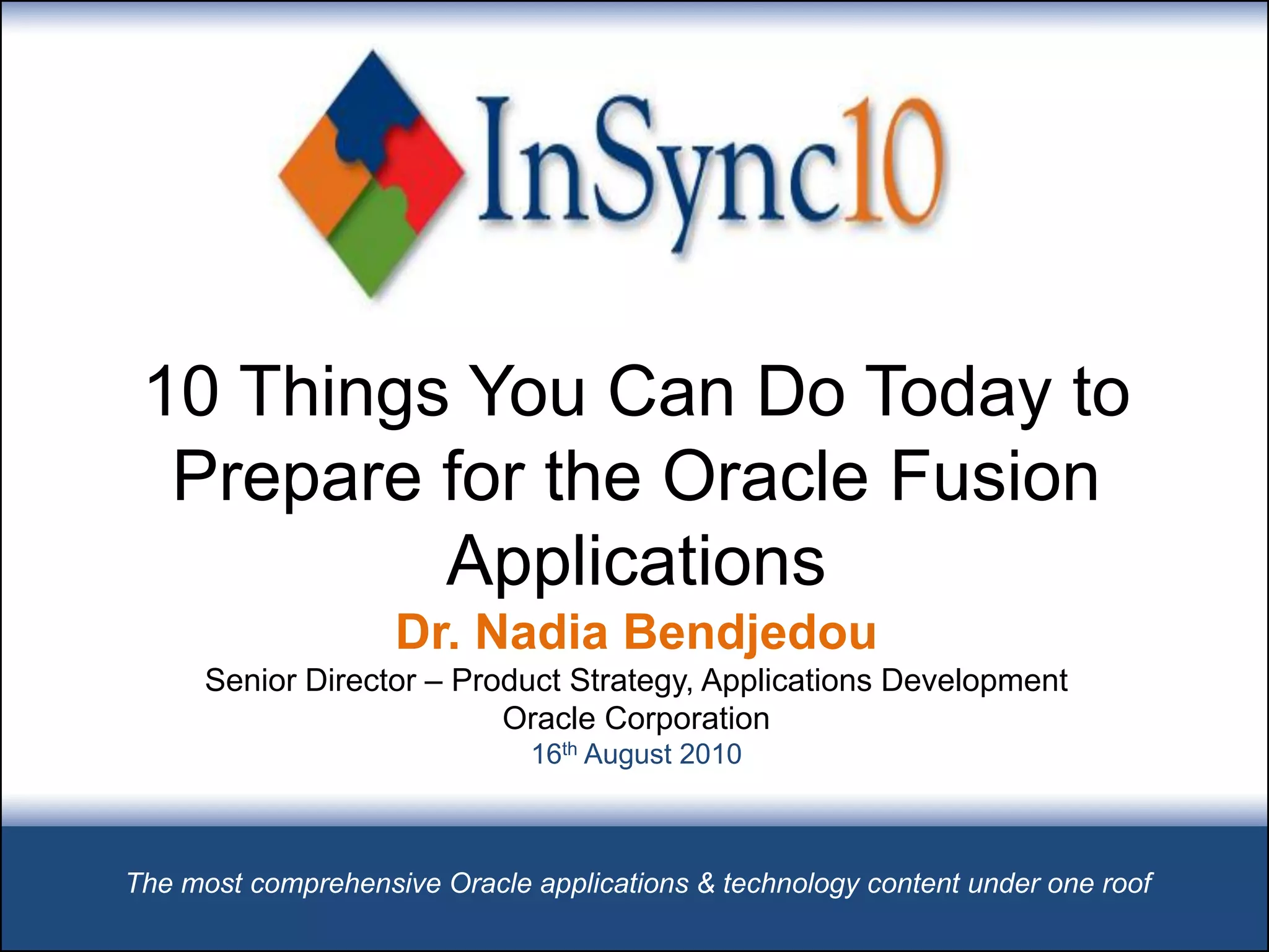 10 Things You Can Do Today to
  Prepare for the Oracle Fusion
          Applications
                    Dr. Nadia Bendjedou
      Senior Director – Product Strategy, Applications Development
                           Oracle Corporation
                              16th August 2010



The most comprehensive Oracle applications & technology content under one roof
 