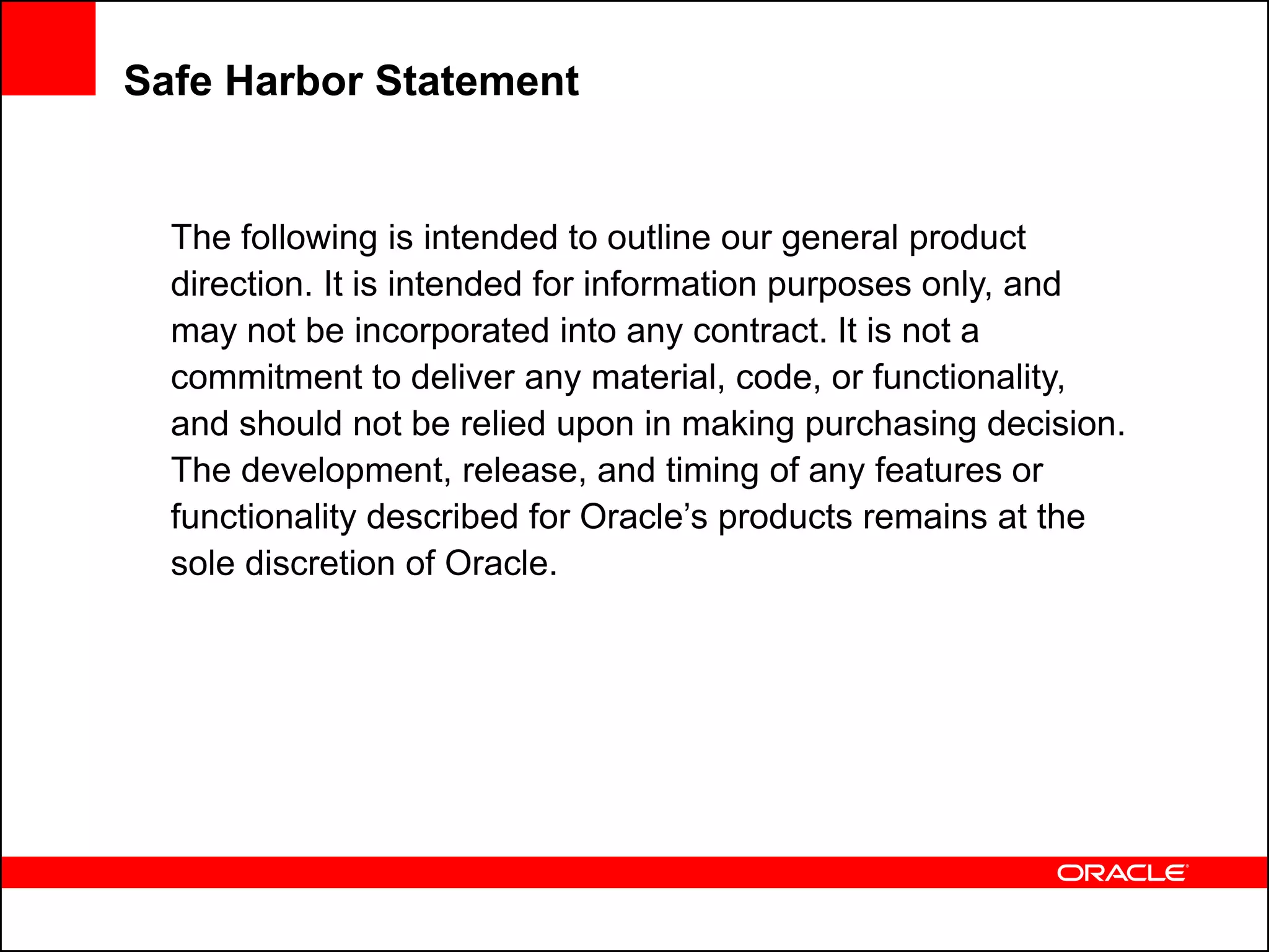 Safe Harbor Statement


  The following is intended to outline our general product
  direction. It is intended for information purposes only, and
  may not be incorporated into any contract. It is not a
  commitment to deliver any material, code, or functionality,
  and should not be relied upon in making purchasing decision.
  The development, release, and timing of any features or
  functionality described for Oracle’s products remains at the
  sole discretion of Oracle.
 