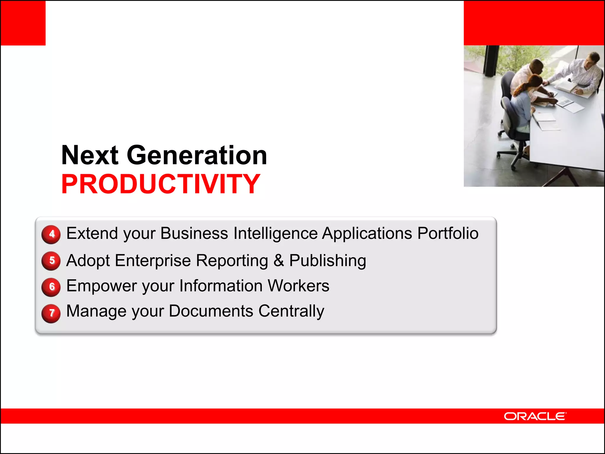 <Insert Picture Here>


    Next Generation
    PRODUCTIVITY
4   Extend your Business Intelligence Applications Portfolio
5   Adopt Enterprise Reporting & Publishing
6   Empower your Information Workers
7   Manage your Documents Centrally
 