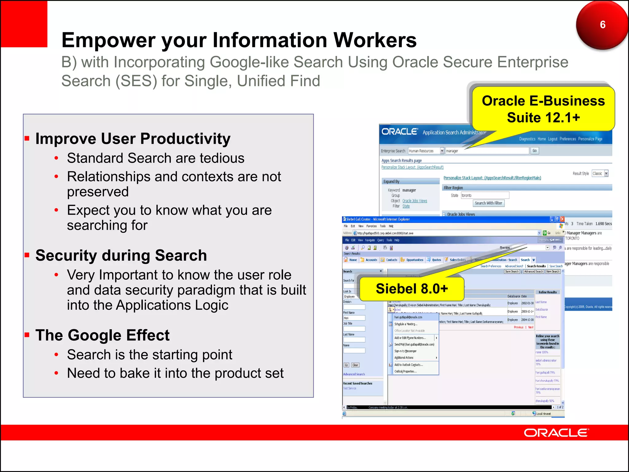 6
    Empower your Information Workers
    B) with Incorporating Google-like Search Using Oracle Secure Enterprise
    Search (SES) for Single, Unified Find
                                                              Oracle E-Business
                                                                 Suite 12.1+
 Improve User Productivity
   • Standard Search are tedious
   • Relationships and contexts are not
     preserved
   • Expect you to know what you are
     searching for

 Security during Search
   • Very Important to know the user role
     and data security paradigm that is built   Siebel 8.0+
     into the Applications Logic

 The Google Effect
   • Search is the starting point
   • Need to bake it into the product set
 