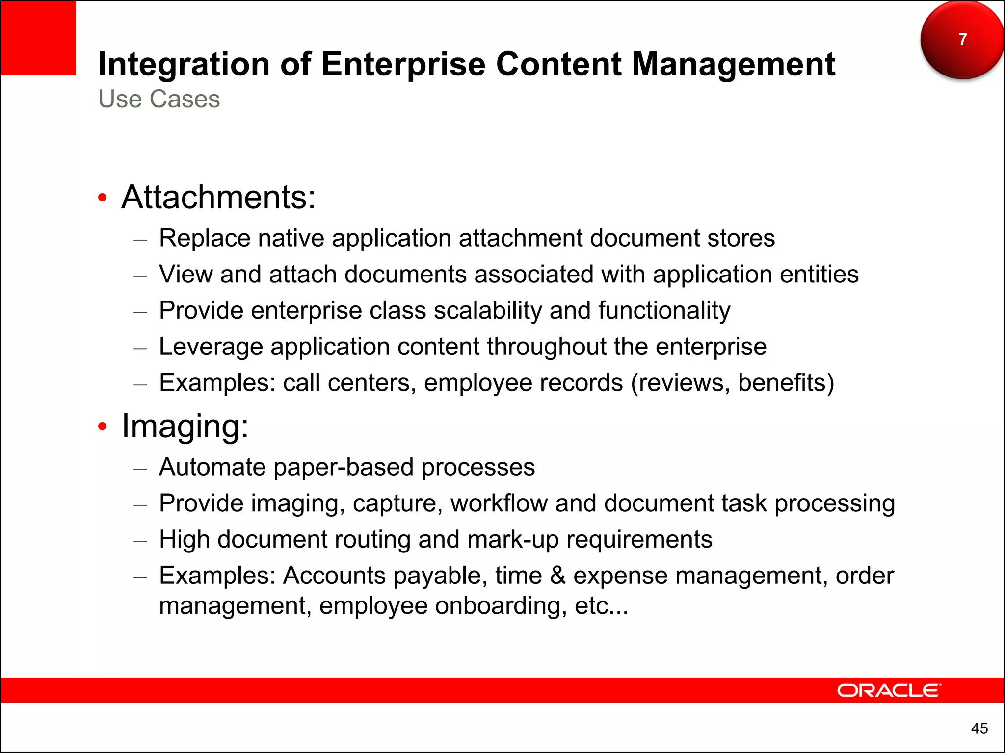 7
Integration of Enterprise Content Management
Use Cases



• Attachments:
  –   Replace native application attachment document stores
  –   View and attach documents associated with application entities
  –   Provide enterprise class scalability and functionality
  –   Leverage application content throughout the enterprise
  –   Examples: call centers, employee records (reviews, benefits)
• Imaging:
  –   Automate paper-based processes
  –   Provide imaging, capture, workflow and document task processing
  –   High document routing and mark-up requirements
  –   Examples: Accounts payable, time & expense management, order
      management, employee onboarding, etc...



                                                                            45
 