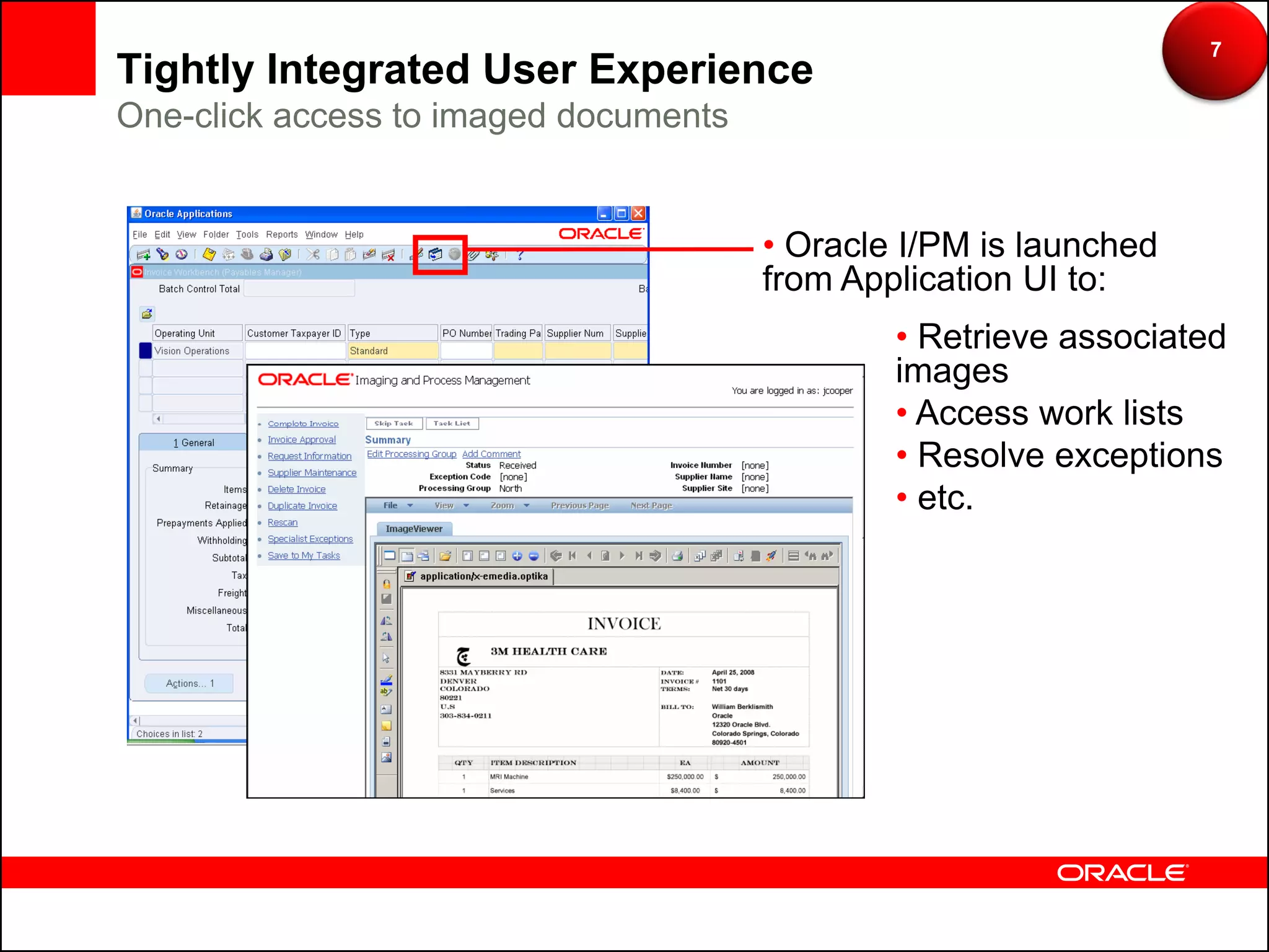 7
Tightly Integrated User Experience
One-click access to imaged documents


                                       • Oracle I/PM is launched
                                       from Application UI to:
                                               • Retrieve associated
                                               images
                                               • Access work lists
                                               • Resolve exceptions
                                               • etc.
 