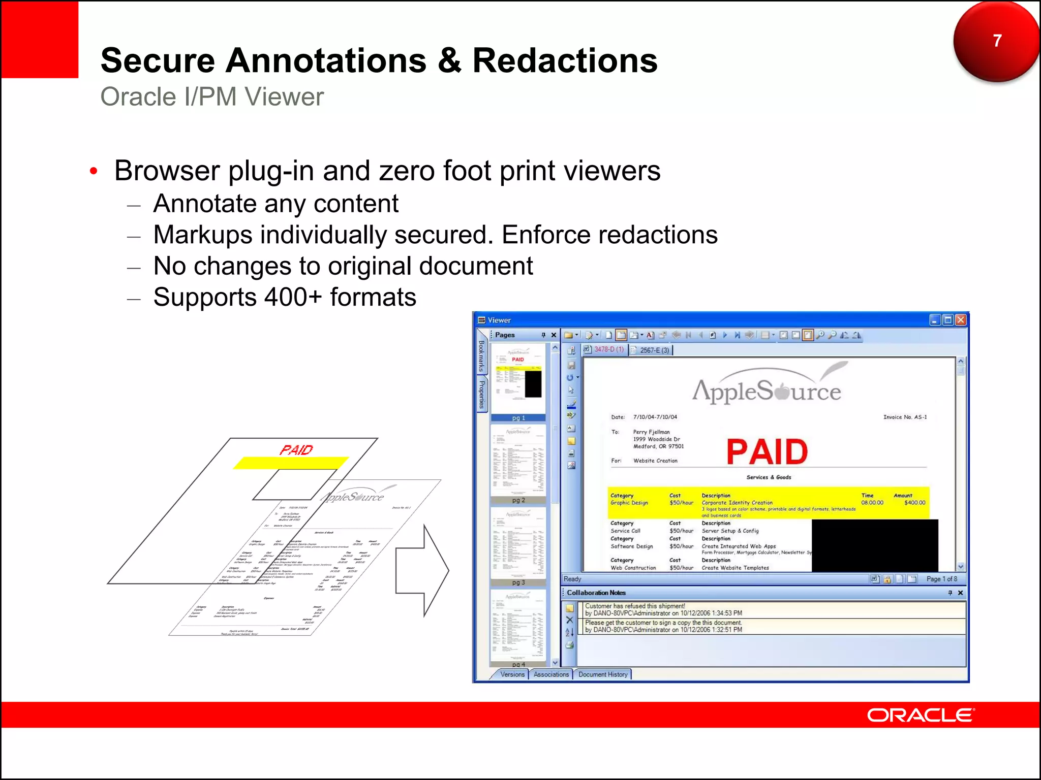 7
Secure Annotations & Redactions
Oracle I/PM Viewer

• Browser plug-in and zero foot print viewers
   –   Annotate any content
   –   Markups individually secured. Enforce redactions
   –   No changes to original document
   –   Supports 400+ formats
 
